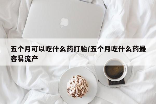 打胎药微信五个月可以吃什么药打胎/五个月吃什么药最容易流产