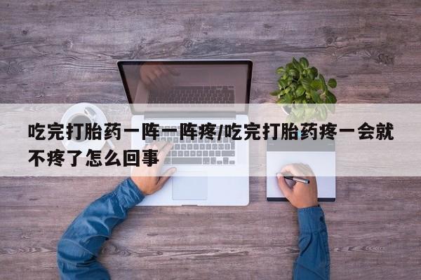 打胎药微信吃完打胎药一阵一阵疼/吃完打胎药疼一会就不疼了怎么回事