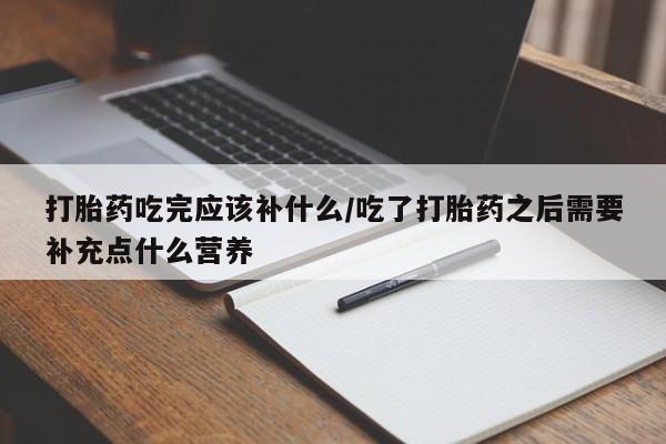 打胎药微信打胎药吃完应该补什么/吃了打胎药之后需要补充点什么营养