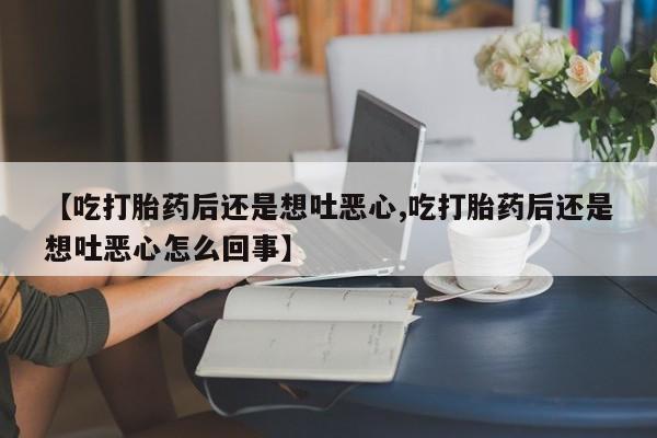打胎药微信【吃打胎药后还是想吐恶心,吃打胎药后还是想吐恶心怎么回事】