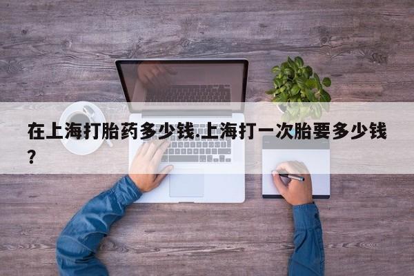 打胎药微信在上海打胎药多少钱.上海打一次胎要多少钱?