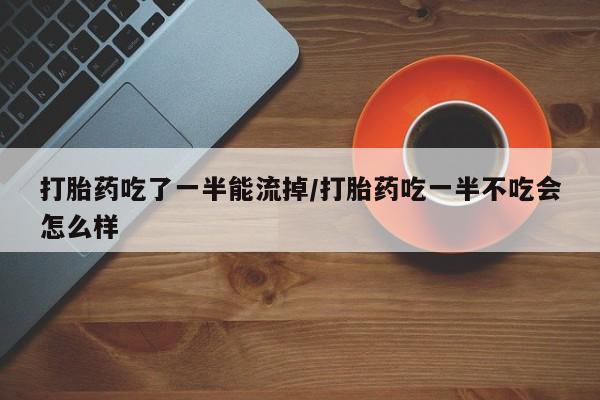 打胎药微信打胎药吃了一半能流掉/打胎药吃一半不吃会怎么样