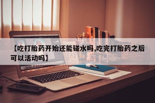 打胎药微信【吃打胎药开始还能碰水吗,吃完打胎药之后可以活动吗】