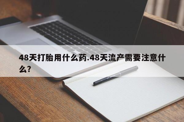 打胎药微信48天打胎用什么药.48天流产需要注意什么?