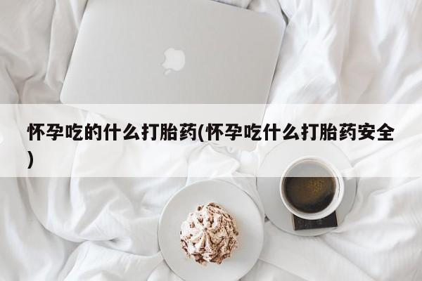 打胎药微信怀孕吃的什么打胎药(怀孕吃什么打胎药安全)