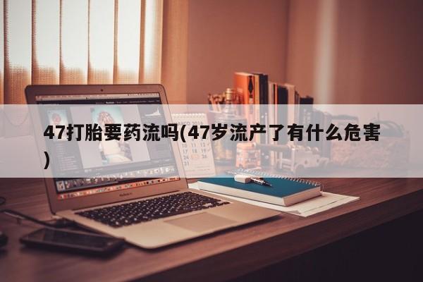 打胎药微信47打胎要药流吗(47岁流产了有什么危害)