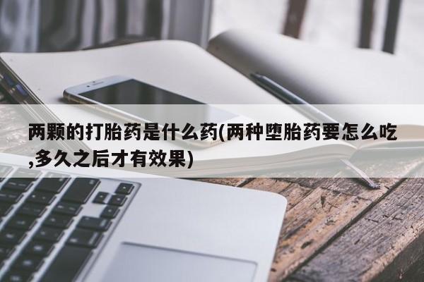 打胎药微信两颗的打胎药是什么药(两种堕胎药要怎么吃,多久之后才有效果)