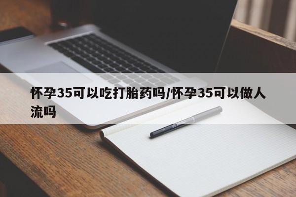 打胎药微信怀孕35可以吃打胎药吗/怀孕35可以做人流吗
