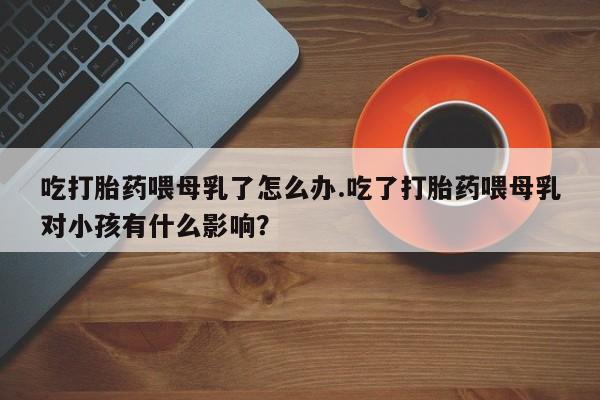 打胎药微信吃打胎药喂母乳了怎么办.吃了打胎药喂母乳对小孩有什么影响?