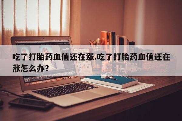 打胎药微信吃了打胎药血值还在涨.吃了打胎药血值还在涨怎么办?