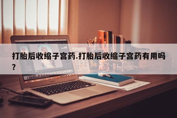打胎药微信打胎后收缩子宫药.打胎后收缩子宫药有用吗?