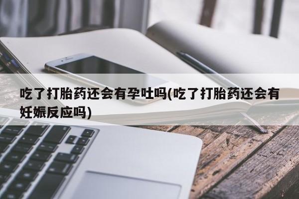 打胎药微信吃了打胎药还会有孕吐吗(吃了打胎药还会有妊娠反应吗)