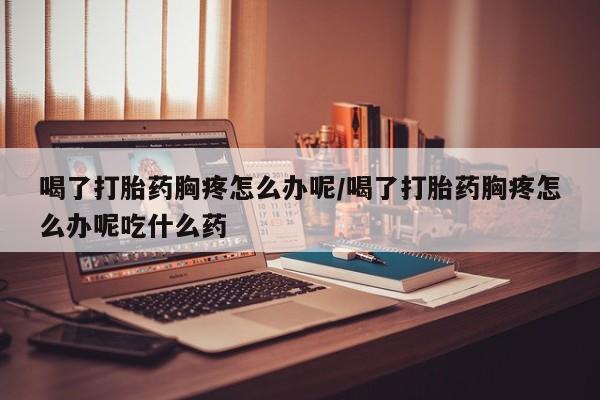 打胎药微信喝了打胎药胸疼怎么办呢/喝了打胎药胸疼怎么办呢吃什么药