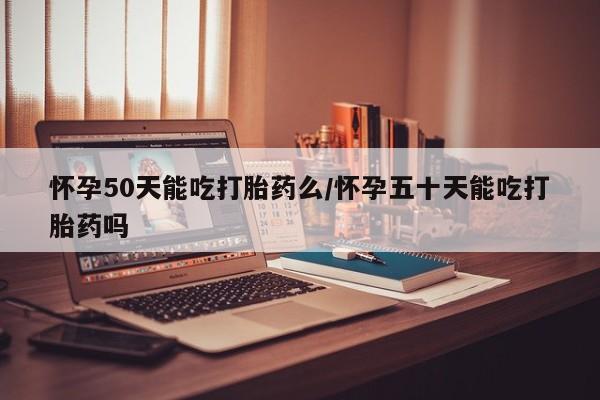打胎药微信怀孕50天能吃打胎药么/怀孕五十天能吃打胎药吗
