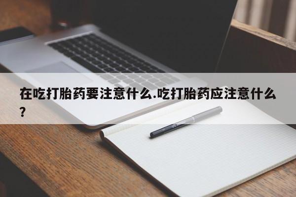 打胎药微信在吃打胎药要注意什么.吃打胎药应注意什么?