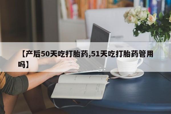 打胎药微信【产后50天吃打胎药,51天吃打胎药管用吗】