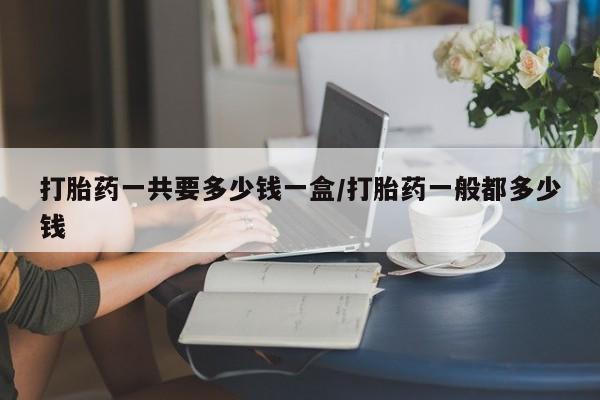 打胎药微信打胎药一共要多少钱一盒/打胎药一般都多少钱