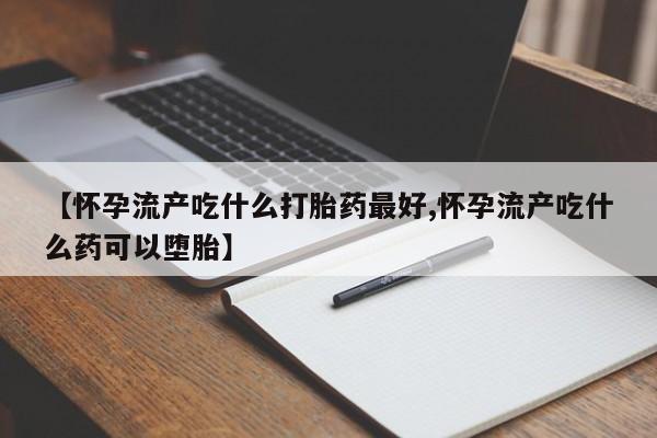 打胎药微信【怀孕流产吃什么打胎药最好,怀孕流产吃什么药可以堕胎】