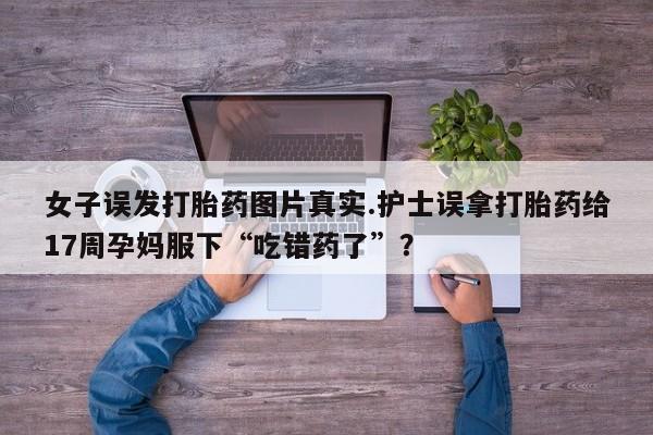 打胎药微信女子误发打胎药图片真实.护士误拿打胎药给17周孕妈服下“吃错药了”?