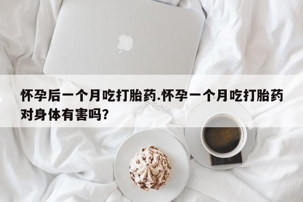 打胎药微信怀孕后一个月吃打胎药.怀孕一个月吃打胎药对身体有害吗?