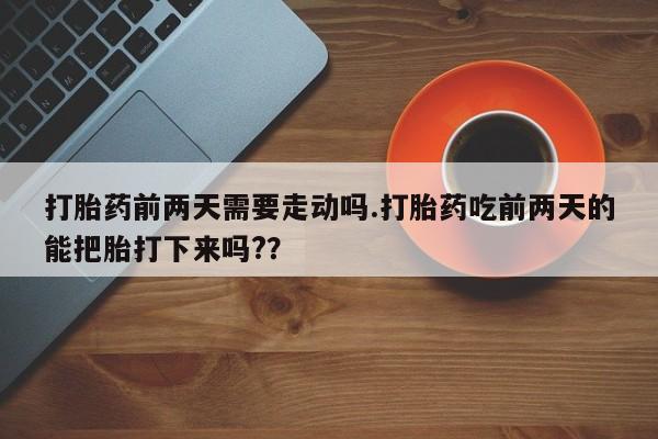 打胎药微信打胎药前两天需要走动吗.打胎药吃前两天的能把胎打下来吗??