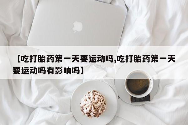 打胎药微信【吃打胎药第一天要运动吗,吃打胎药第一天要运动吗有影响吗】