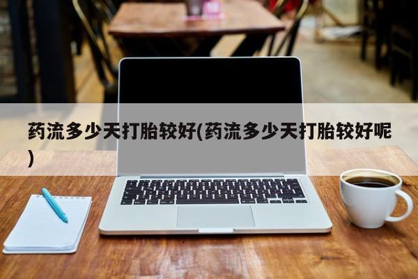 打胎药微信药流多少天打胎较好(药流多少天打胎较好呢)