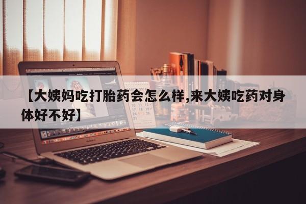 打胎药微信【大姨妈吃打胎药会怎么样,来大姨吃药对身体好不好】