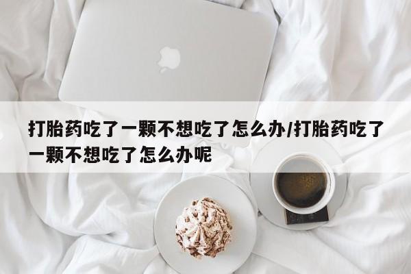 打胎药微信打胎药吃了一颗不想吃了怎么办/打胎药吃了一颗不想吃了怎么办呢