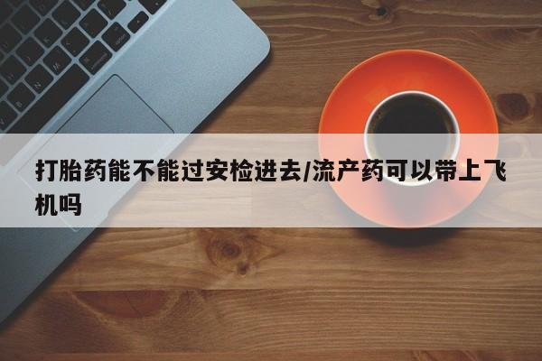 打胎药微信打胎药能不能过安检进去/流产药可以带上飞机吗