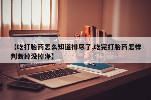 打胎药微信【吃打胎药怎么知道排尽了,吃完打胎药怎样判断掉没掉净】