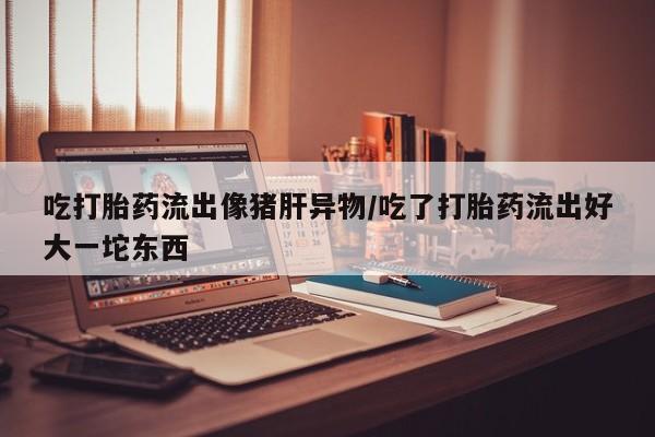 打胎药微信吃打胎药流出像猪肝异物/吃了打胎药流出好大一坨东西