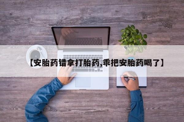 打胎药微信【安胎药错拿打胎药,乖把安胎药喝了】