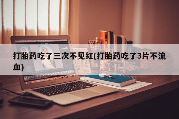 打胎药微信打胎药吃了三次不见红(打胎药吃了3片不流血)