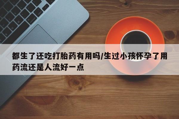 打胎药微信都生了还吃打胎药有用吗/生过小孩怀孕了用药流还是人流好一点