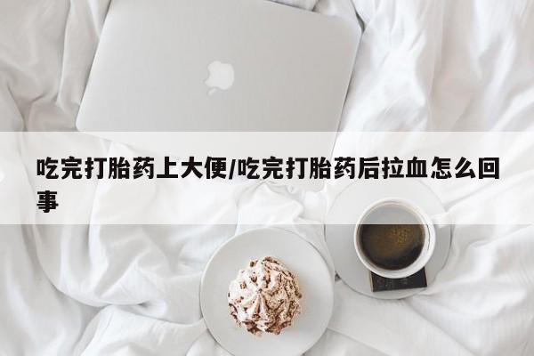 打胎药微信吃完打胎药上大便/吃完打胎药后拉血怎么回事