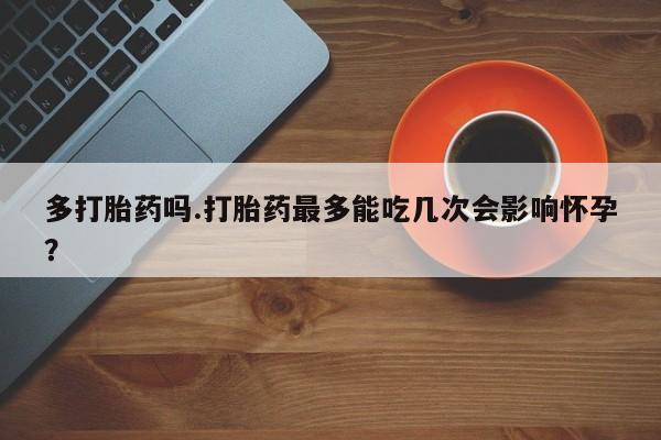 打胎药微信多打胎药吗.打胎药最多能吃几次会影响怀孕？