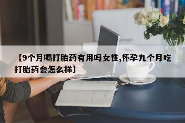 打胎药微信【9个月喝打胎药有用吗女性,怀孕九个月吃打胎药会怎么样】