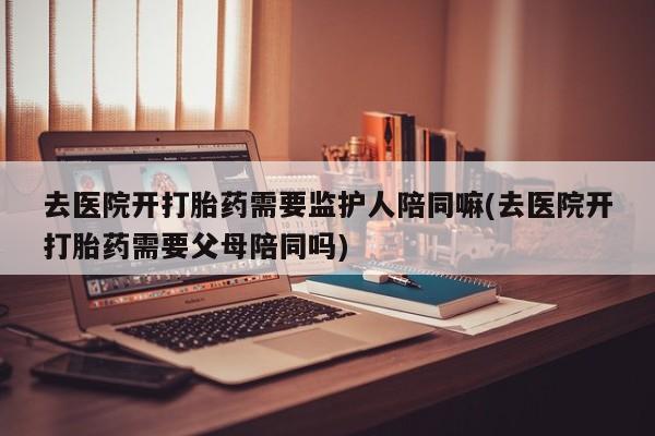 打胎药微信去医院开打胎药需要监护人陪同嘛(去医院开打胎药需要父母陪同吗)