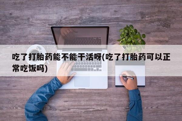 打胎药微信吃了打胎药能不能干活呀(吃了打胎药可以正常吃饭吗)