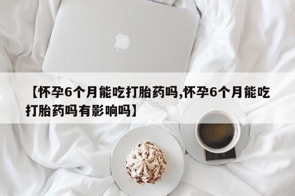打胎药微信【怀孕6个月能吃打胎药吗,怀孕6个月能吃打胎药吗有影响吗】