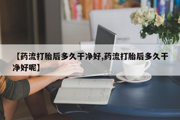 打胎药微信【药流打胎后多久干净好,药流打胎后多久干净好呢】