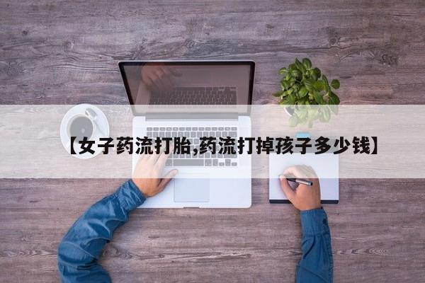 打胎药微信【女子药流打胎,药流打掉孩子多少钱】