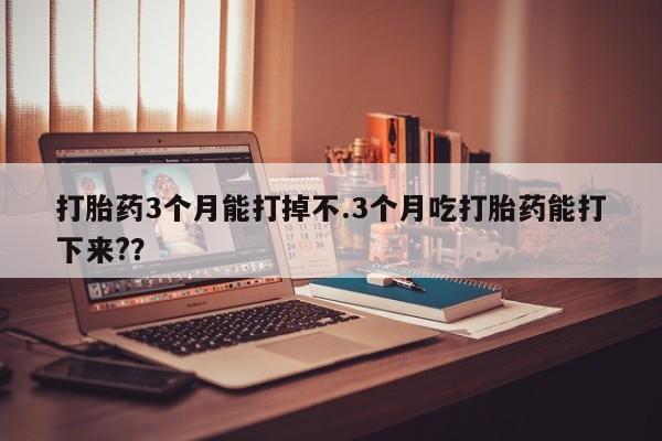 打胎药微信打胎药3个月能打掉不.3个月吃打胎药能打下来?？