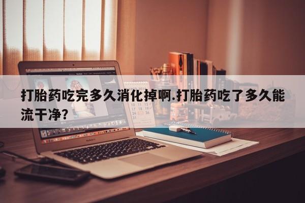 打胎药微信打胎药吃完多久消化掉啊.打胎药吃了多久能流干净？