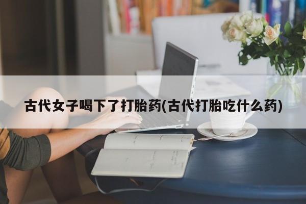 打胎药微信古代女子喝下了打胎药(古代打胎吃什么药)