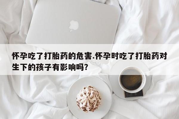 打胎药微信怀孕吃了打胎药的危害.怀孕时吃了打胎药对生下的孩子有影响吗?