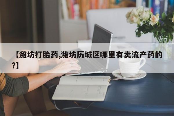 打胎药微信【潍坊打胎药,潍坊历城区哪里有卖流产药的?】