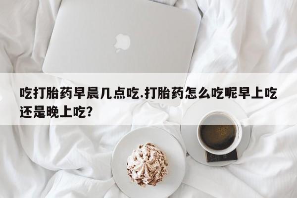 打胎药微信吃打胎药早晨几点吃.打胎药怎么吃呢早上吃还是晚上吃?
