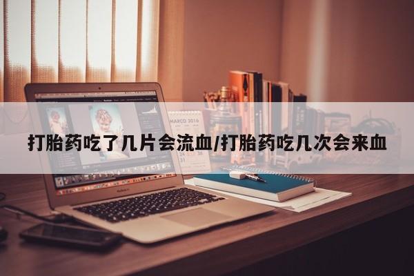 打胎药微信打胎药吃了几片会流血/打胎药吃几次会来血
